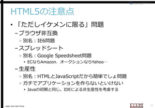 HTML5の注意点
• 「ただしイケメンに限る」問題
– ブラウザ非互換
» 別名：IE6問題

– スプレッドシート

» 別名：Google Spreadsheet
Spreadsheet問題

▸ ECならAmazon、オークションなら
オークションならYahoo…

– 生産性

» 別名：HTMLとJavaScript
JavaScriptだから簡単でしょ問題
» ガチでアプリケーションを作らないといけない
▸ Javaの初期と同じ。IDEによる非生産性を考慮する
による非生産性を考慮する

Japan Java User Group

28

 