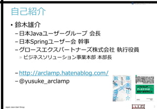 自己紹介
• 鈴木雄介

– 日本Javaユーザーグループ 会長
ユーザーグループ
– 日本Springユーザー会 幹事
– グロースエクスパートナーズ株式会社 執行役員
» ビジネスソリューション事業本部 本部長

– http://arclamp.hatenablog.com/
– @yusuke_arclamp

Japan Java User Group

2

 