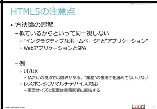 HTML5の注意点
• 方法論の誤解

– 似ているからといって同一視しない

» “インタラクティブなホームページ
インタラクティブなホームページ”と”アプリケーション”
» WebアプリケーションとSPA
SPA

–例

» UI/UX

▸ IAだけの視点では限界がある。
視点では限界がある。”業務”の複雑さを舐めてはいけない

» レスポンシブ/マルチデバイス対応
マルチデバイス対応

▸ 画面サイズと配置は業務影響に直結する

Japan Java User Group

29

 