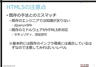 HTML5の注意点
• 既存の手法とのミスマッチ

– 既存のエンジニアでは知識が足りない
» jQuery≠SPA

– 既存のミドルウェアがHTML5
HTML5非対応
» セキュリティ、認証認可

※基本的には既存のインフラ環境には適合しているは
基本的には既存のインフラ環境には適合しているは
ずなので注意してみればいいレベル

Japan Java User Group

30

 