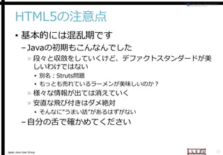 HTML5の注意点
• 基本的には混乱期です

– Javaの初期もこんなんでした
の初期もこんなんでした

» 段々と収斂をしていくけど、デファクトスタンダードが美
しいわけではない
▸ 別名：Struts問題
▸ もっとも売れているラーメンが美味しいのか？

» 様々な情報が出ては消えていく
» 安直な飛び付きはダメ絶対

▸ そんなに”うまい話”があるはずがない
があるはずがない

– 自分の舌で確かめてください

Japan Java User Group

31

 