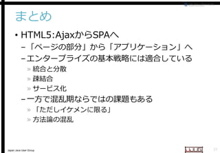 まとめ
• HTML5:AjaxからSPAへ
へ

– 「ページの部分」から「アプリケーション」へ
– エンタープライズの基本戦略には適合している
» 統合と分散
» 疎結合
» サービス化

– 一方で混乱期ならではの課題もある
» 「ただしイケメンに限る」
» 方法論の混乱

Japan Java User Group

37

 