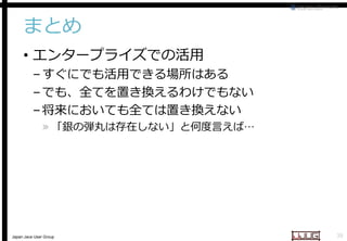 まとめ
• エンタープライズでの活用

– すぐにでも活用できる場所はある
– でも、全てを置き換えるわけでもない
– 将来においても全ては置き換えない

» 「銀の弾丸は存在しない」と何度言えば
「銀の弾丸は存在しない」と何度言えば…

Japan Java User Group

38

 
