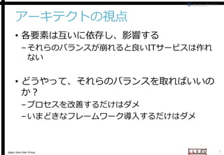 アーキテクトの視点
• 各要素は互いに依存し、影響する

– それらのバランスが崩れると良い
それらのバランスが崩れると良いITサービスは作れ
ない

• どうやって、それらのバランスを取ればいいの
か？
– プロセスを改善するだけはダメ
– いまどきなフレームワーク導入するだけはダメ
フレームワーク導入するだけはダメ

Japan Java User Group

8

 