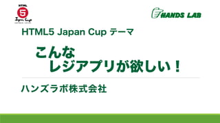 こんな
レジアプリが欲しい！
ハンズラボ株式会社
HTML5 Japan Cup テーマ
 
