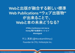 Web 出版 融合 新 標準
Web Publications “ 出版物”
出来 、
Web 本 未来 ?
HTML5 Conference 2017-09-24
html5j 電⼦出版部セッション
#html5jpub
村上 真雄 (@MurakamiShinyu)
Founder & CTO, Vivliostyle Inc.
 