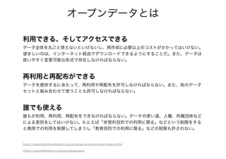 オープンデータとは
利用できる、そしてアクセスできる
データ全体を丸ごと使えないといけないし、再作成に必要以上のコストがかかってはいけない。
望ましいのは、インターネット経由でダウンロードできるようにすることだ。また、データは
使いやすく変更可能な形式で存在しなければならない。
!
再利用と再配布ができる
データを提供するにあたって、再利用や再配布を許可しなければならない。また、他のデータ
セットと組み合わせて使うことも許可しなければならない。
!
誰でも使える
誰もが利用、再利用、再配布をできなければならない。データの使い道、人種、所属団体など
による差別をしてはいけない。たとえば「非営利目的での利用に限る」などという制限をする
と商用での利用を制限してしまうし「教育目的での利用に限る」などの制限も許されない。
http://opendatahandbook.org/ja/what-is-open-data/index.html
http://opendeﬁnition.org/od/japanese/
 