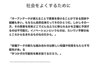 「オープンデータが使えることで恩恵を受けることができる団体や
組織も多い。もちろん政府自身だってそのひとつだ。しかしその一
方、その恩恵を将来どこでどんなふうに得られるかを正確に予測す
るのは不可能だ。イノベーションというものは、たいてい予期せぬ
ところから生まれるものなのだから。」
社会をよくするために
「各種データの新たな組み合わせは新しい知識や知見をもたらす可
能性があ」る
「手つかずの可能性を解き放てるだろう。」
http://opendatahandbook.org/ja/why-open-data/index.html
 