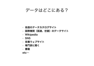 データはどこにある？
• 各国のデータカタログサイト
• 国際機関（国連、世銀）のデータサイト
• Wikipedia
• SNS
• 各種ウェブサイト
• 専門家に聞く
• 書籍
etc…
 