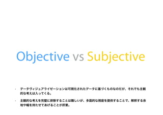 Objective vs Subjective
• データヴィジュアライゼーションは可視化されたデータに基づくものなのだが、それでも主観
的な考えは入ってくる。
• 主観的な考えを完璧に排除することは難しいが、多面的な視座を提供することで、解釈する余
地や幅を持たせてあげることが肝要。
 