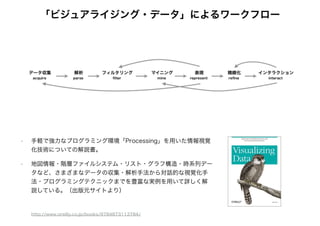 「ビジュアライジング・データ」によるワークフロー
• 手軽で強力なプログラミング環境「Processing」を用いた情報視覚
化技術についての解説書。
• 地図情報・階層ファイルシステム・リスト・グラフ構造・時系列デー
タなど、さまざまなデータの収集・解析手法から対話的な視覚化手
法・プログラミングテクニックまでを豊富な実例を用いて詳しく解
説している。（出版元サイトより）
http://www.oreilly.co.jp/books/9784873113784/
 