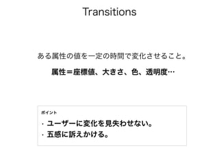 Transitions
• ユーザーに変化を見失わせない。
• 五感に訴えかける。
ポイント
ある属性の値を一定の時間で変化させること。
 属性＝座標値、大きさ、色、透明度…
 