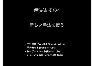 解決法 その4
新しい手法を使う
- 平行座標(Parallel Coordinates)
- 平行セット(Parallel Set)
- レーダーチャート(Radar chart)
- チャーノフの顔(Chernoﬀ face)
 