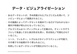 データ・ビジュアライゼーション
• あるデータセットが、予め用意されたアルゴリズムを用いて、コ
ンピュータによって描画されること。
• その描画によってデータセットを眺めているだけではわからない
傾向や特徴が明らかになっていること。
• アルゴリズムはコーディングによって定義され、チャートやグラ
フとして発達してきた表示形式を用い、形式知化／可視化されて
いること。
• ソート、フィルター、トグルなどのインタラクションが可能で、
その場でその結果がすぐ得られること。
• 利用しているデータセットが可視化されていること。
http://visualizing.jp/infograph_vs_dataviz/
 