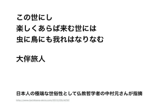 この世にし
楽しくあらば来む世には
虫に鳥にも我れはなりなむ
!
大伴旅人
http://www.tachibana-akira.com/2012/05/4292
日本人の極端な世俗性として仏教哲学者の中村元さんが指摘
 