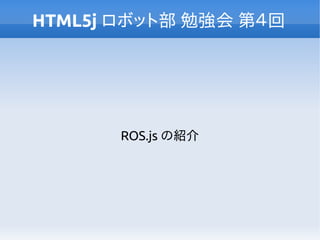 HTML5j ロボット部 勉強会 第４回
ROS.js の紹介
 