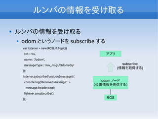 ルンバの情報を受け取る

ルンバの情報を受け取る

odom というノードを subscribe する
var listener = new ROSLIB.Topic({
ros : ros,
name : '/odom',
messageType : 'nav_msgs/Odometry'
});
listener.subscribe(function(message) {
console.log('Received message: ' +
message.header.seq);
listener.unsubscribe();
}); ROS
アプリ
odom ノード
（位置情報を発信する）
subscribe
(情報を取得する)
 