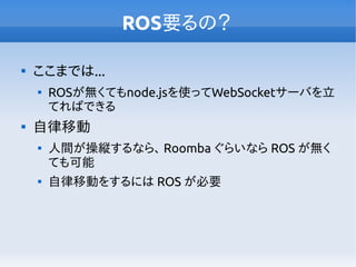 ROS要るの？

ここまでは...

ROSが無くてもnode.jsを使ってWebSocketサーバを立
てればできる

自律移動

人間が操縦するなら、 Roomba ぐらいなら ROS が無く
ても可能

自律移動をするには ROS が必要
 