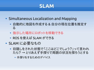 SLAM

Simultaneous Localization and Mapping

自動的に地図を作成する & 自分の現在位置を推定す
る

指示した場所にロボットを移動できる

ROS を使えば SLAM ができる

SLAM に必要なもの

目隠しをされた状態で「ここはどこでしょう？」って言われ
たら？ → とりあえず手探りで周囲の状況を探ろうとする

手探りをするためのデバイス
 