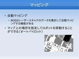 マッピング

自動マッピング

ROSはレーザースキャナのデータを集計して自動マッピ
ングする機能がある

マップ上の場所を指定してロボットを移動すること
ができる（オートパイロット）
 