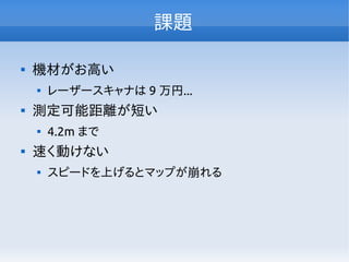 課題

機材がお高い

レーザースキャナは 9 万円...

測定可能距離が短い

4.2m まで

速く動けない

スピードを上げるとマップが崩れる
 