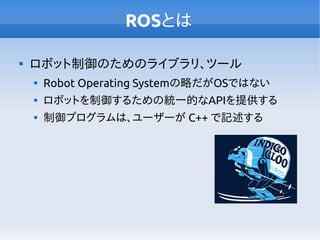 ROSとは

ロボット制御のためのライブラリ、ツール

Robot Operating Systemの略だがOSではない

ロボットを制御するための統一的なAPIを提供する

制御プログラムは、ユーザーが C++ で記述する
 
