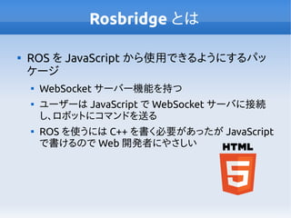 Rosbridge とは

ROS を JavaScript から使用できるようにするパッ
ケージ

WebSocket サーバー機能を持つ

ユーザーは JavaScript で WebSocket サーバに接続
し、ロボットにコマンドを送る

ROS を使うには C++ を書く必要があったが JavaScript
で書けるので Web 開発者にやさしい
 