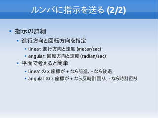 ルンバに指示を送る (2/2)

指示の詳細

進行方向と回転方向を指定

linear: 進行方向と速度 (meter/sec)

angular: 回転方向と速度 (radian/sec)

平面で考えると簡単

linear の x 座標が + なら前進、 - なら後退

angular の z 座標が + なら反時計回り、 - なら時計回り
 