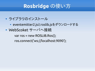 Rosbridge の使い方

ライブラリのインストール

eventemitter2.jsとroslib.jsをダウンロードする

WebScoket サーバへ接続
var ros = new ROSLIB.Ros();
ros.connect('ws://localhost:9090');
 