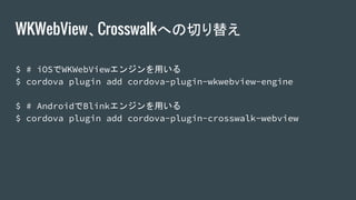 WKWebView、Crosswalkへの切り替え
$ # iOSでWKWebViewエンジンを用いる
$ cordova plugin add cordova-plugin-wkwebview-engine
$ # AndroidでBlinkエンジンを用いる
$ cordova plugin add cordova-plugin-crosswalk-webview
 