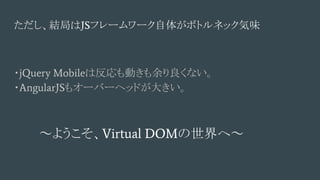 ただし、結局はJSフレームワーク自体がボトルネック気味
・jQuery Mobileは反応も動きも余り良くない。
・AngularJSもオーバーヘッドが大きい。
～ようこそ、Virtual DOMの世界へ～
 