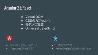 Angular 2とReact
● フルスタックフレームワーク
● TypeScriptがほぼ必須
● UI用のライブラリ
● ReduxやMobxなどと組み合わせる
● Virtual DOM
● CSSのカプセル化
● モダンな実装
● Universal JavaScript
 