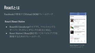 Reactとは
Facebookが開発するVirtual DOMフレームワーク
React Nativeアプリの例
イベントダッシュボード
ReactとReact Native
● ReactJSはJavaScriptライブラリ。フロントエンドと
サーバーサイドレンダリングの両方に対応。
● React NativeはReactJSを用いてモバイルアプリを
開発するためのフレームワーク。
 