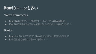 Reactクローンも多い
Weex Framework
● React Nativeをフォークしたフレームワーク、Alibaba開発
● Vue 2.0ではネイティブレンダリングとしてサポートされるようです
Riot.js
● Reactライクなライブラリで、Reactと比べてコードがシンプルに
● ES6で記述できるので取っつきやすい
 