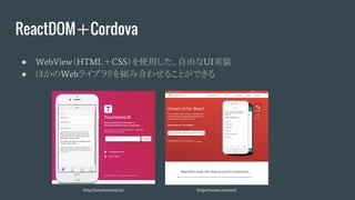 ReactDOM＋Cordova
● WebView（HTML＋CSS）を使用した、自由なUI実装
● ほかのWebライブラリを組み合わせることができる
http://touchstonejs.io/ https://onsen.io/react/
 