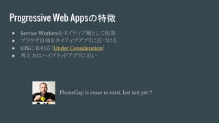 Progressive Web Appsの特徴
● Service Workersをネイティブ層として使用
● ブラウザ自体をネイティブアプリに近づける
● iOSに未対応（Under Consideration）
● 考え方はハイブリッドアプリに近い
PhoneGap is cease to exist, but not yet？
 