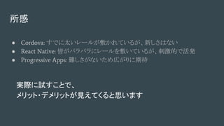 所感
● Cordova: すでに太いレールが敷かれているが、新しさはない
● React Native: 皆がバラバラにレールを敷いているが、刺激的で活発
● Progressive Apps: 難しさがないため広がりに期待
実際に試すことで、
メリット・デメリットが見えてくると思います
 