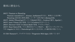 簡単に歴史から
2011年：Titanium vs. PhoneGap
Titanium: masuidriveさん、id:naoya、JustSystem浮川さん、事例にいとまが無い
PhoneGap: 認知度も事例も微妙。ユーザーも伸び悩み。Monaca登場。
2012年：AdobeがPhoneGapを作っていたNitobiを買収し、Cordovaが誕生。Apacheに。
2013年：IonicやOnsen UIが登場。じわじわCordovaが広がっていく。
2014年：Electronの前進であるAtom Shellが登場。デスクトップ向け。
2015年：React Native登場。すぐに熱狂的なファンが集まり、一躍メジャープレイヤーに。
今年：Angular 2に対応したNativeScriptも徐々に注目され、より選択肢が増えていく...
※ 非JSのXamarinや、プロダクトではない「Progressive Web Apps」は除いています
 