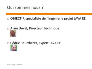 Qui sommes nous ?OBJECTIF, spécialiste de l’ingénierie projet JAVA EEAlain Duval, Directeur TechniqueCédric Beurtheret, Expert JAVA EENormandy Jug - 14/12/2010