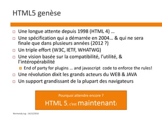 HTML5 genèseUne longue attente depuis 1998 (HTML 4) …Une spécification qui a démarrée en 2004… & qui ne sera finale que dans plusieurs années (2012 ?)Un triple effort (W3C, IETF, WHATWG)Une vision basée sur la compatibilité, l’utilité, & l’intéropérabilitéEnd of party for plugins … and javascript  code to enforce the rules!Une révolution dixit les grands acteurs du WEB & JAVAUn support grandissant de la plupart des navigateursPourquoi attendre encore ?HTML 5, c’est maintenant!Normandy Jug - 14/12/2010