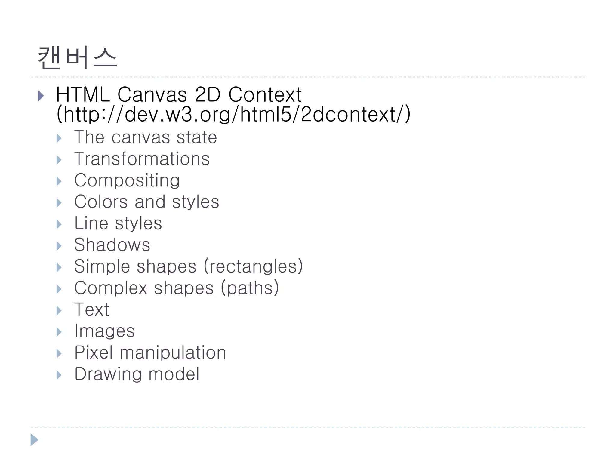 캔버스
   HTML Canvas 2D Context
    (http://dev.w3.org/html5/2dcontext/)
       The canvas state
       Transformations
       Compositing
       Colors and styles
       Line styles
       Shadows
       Simple shapes (rectangles)
       Complex shapes (paths)
       Text
       Images
       Pixel manipulation
       Drawing model
 
