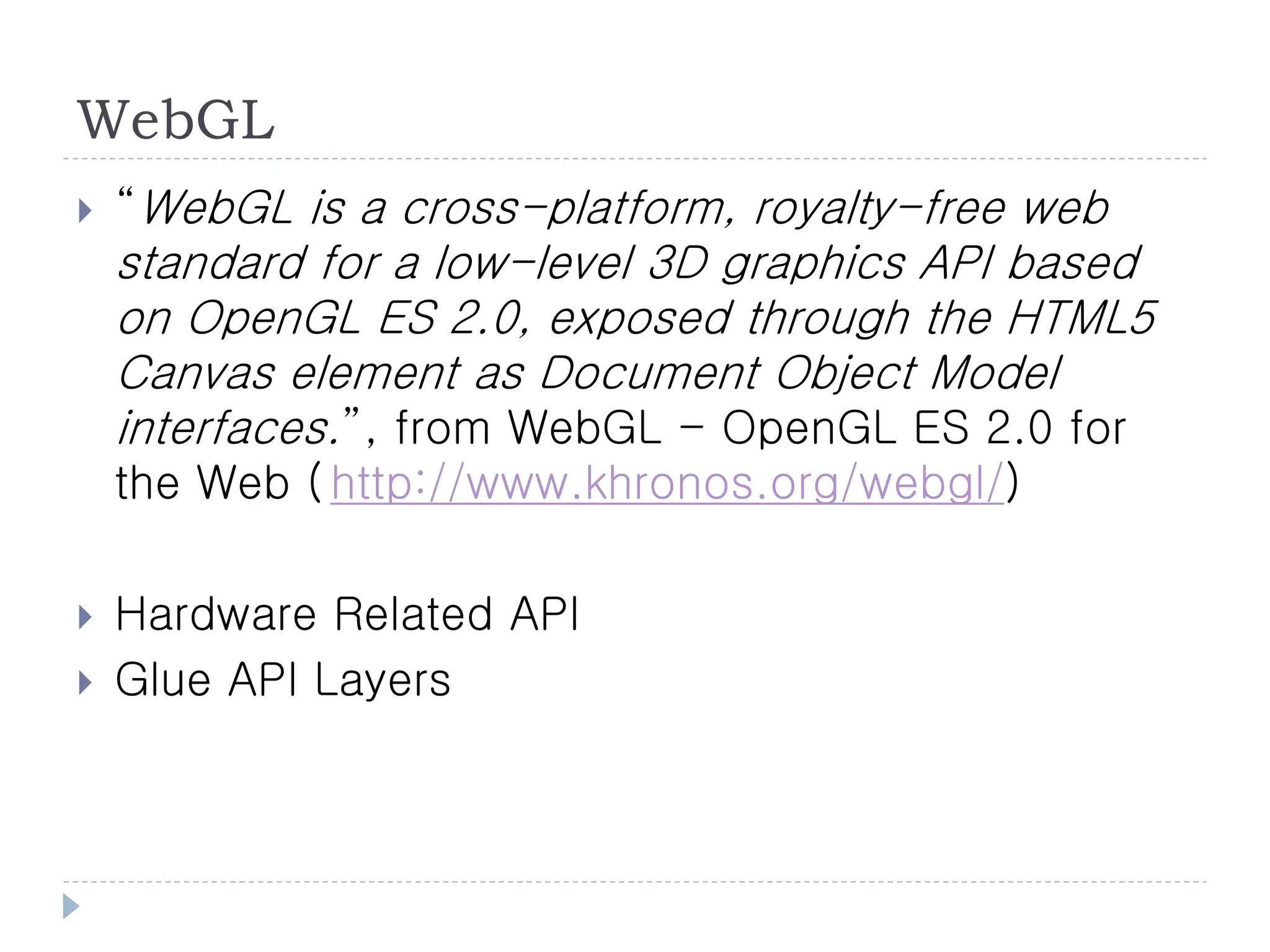 WebGL
   “WebGL is a cross-platform, royalty-free web
    standard for a low-level 3D graphics API based
    on OpenGL ES 2.0, exposed through the HTML5
    Canvas element as Document Object Model
    interfaces.”, from WebGL - OpenGL ES 2.0 for
    the Web ( http://www.khronos.org/webgl/)

   Hardware Related API
   Glue API Layers
 