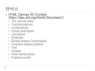캔버스
   HTML Canvas 2D Context
    (http://dev.w3.org/html5/2dcontext/)
       The canvas state
       Transformations
       Compositing
       Colors and styles
       Line styles
       Shadows
       Simple shapes (rectangles)
       Complex shapes (paths)
       Text
       Images
       Pixel manipulation
       Drawing model
 
