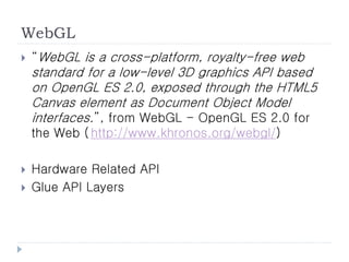 WebGL
   “WebGL is a cross-platform, royalty-free web
    standard for a low-level 3D graphics API based
    on OpenGL ES 2.0, exposed through the HTML5
    Canvas element as Document Object Model
    interfaces.”, from WebGL - OpenGL ES 2.0 for
    the Web ( http://www.khronos.org/webgl/)

   Hardware Related API
   Glue API Layers
 