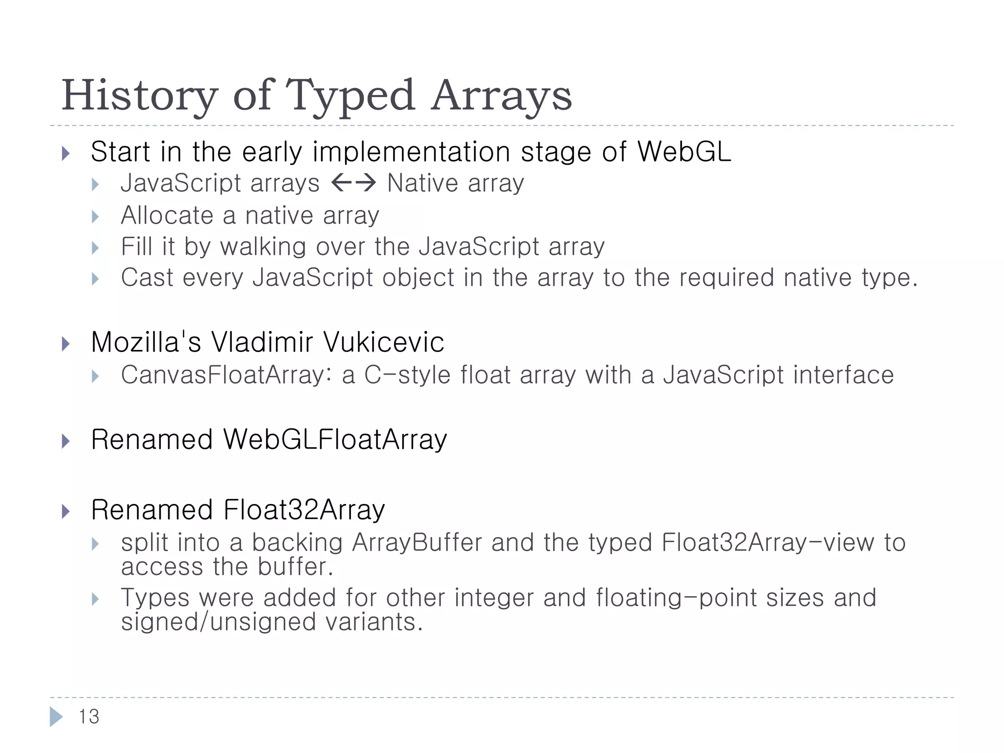 History of Typed Arrays
    Start in the early implementation stage of WebGL
        JavaScript arrays  Native array
        Allocate a native array
        Fill it by walking over the JavaScript array
        Cast every JavaScript object in the array to the required native type.

    Mozilla's Vladimir Vukicevic
        CanvasFloatArray: a C-style float array with a JavaScript interface

    Renamed WebGLFloatArray

    Renamed Float32Array
        split into a backing ArrayBuffer and the typed Float32Array-view to
         access the buffer.
        Types were added for other integer and floating-point sizes and
         signed/unsigned variants.


    13
 
