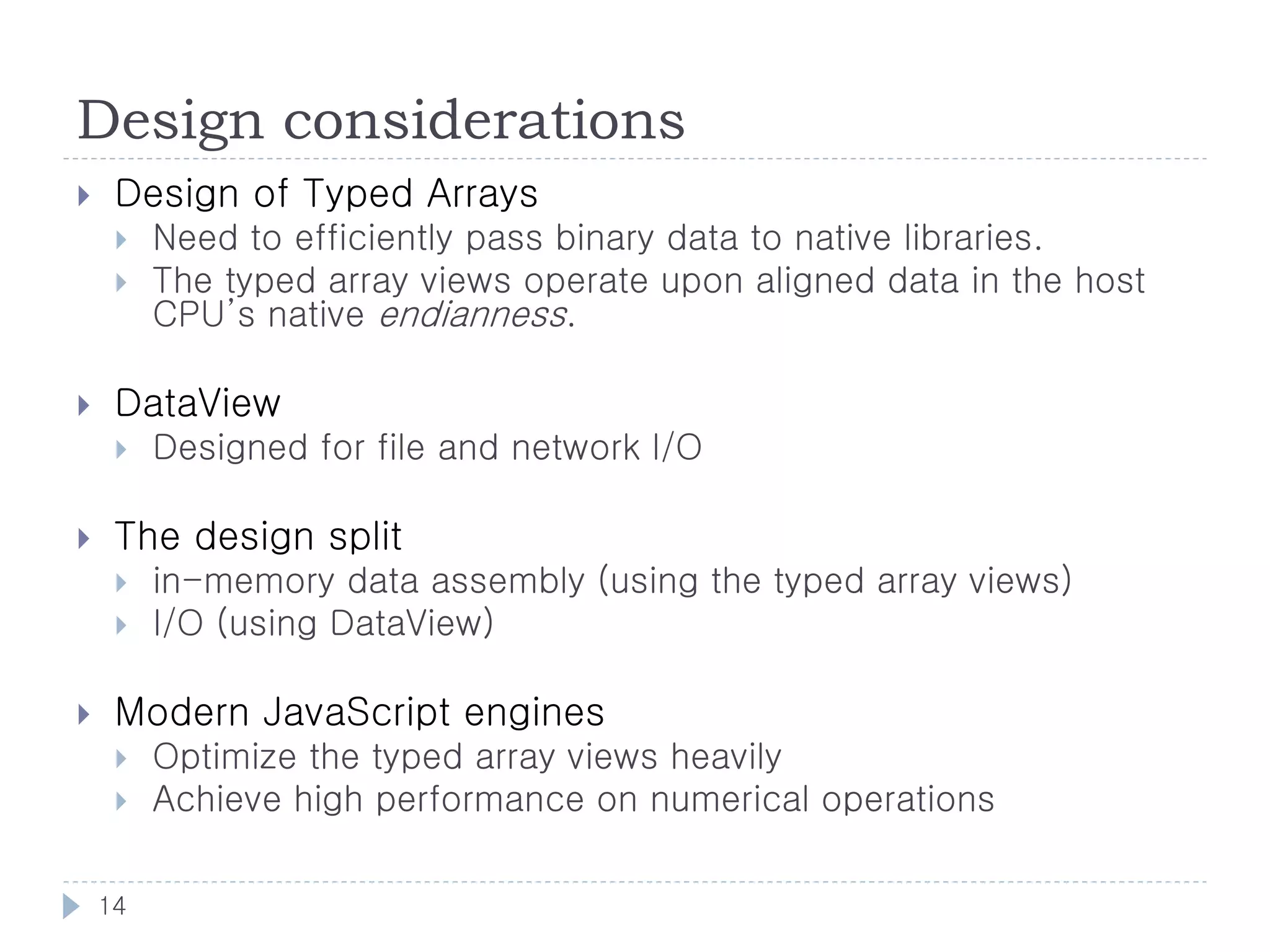 Design considerations
    Design of Typed Arrays
        Need to efficiently pass binary data to native libraries.
        The typed array views operate upon aligned data in the host
         CPU’s native endianness.

    DataView
        Designed for file and network I/O

    The design split
        in-memory data assembly (using the typed array views)
        I/O (using DataView)

    Modern JavaScript engines
        Optimize the typed array views heavily
        Achieve high performance on numerical operations

    14
 