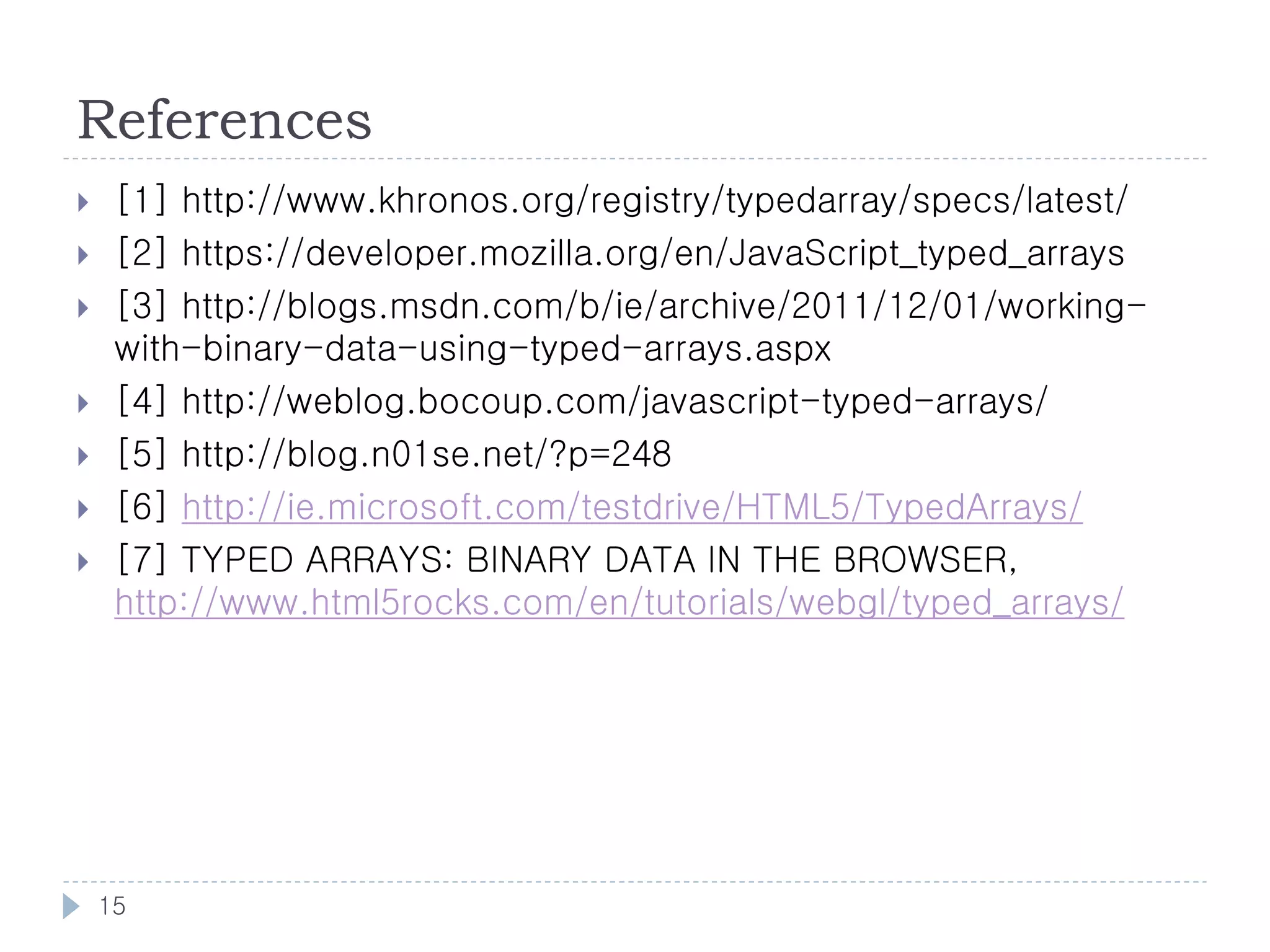 References
    [1] http://www.khronos.org/registry/typedarray/specs/latest/
    [2] https://developer.mozilla.org/en/JavaScript_typed_arrays
    [3] http://blogs.msdn.com/b/ie/archive/2011/12/01/working-
     with-binary-data-using-typed-arrays.aspx
    [4] http://weblog.bocoup.com/javascript-typed-arrays/
    [5] http://blog.n01se.net/?p=248
    [6] http://ie.microsoft.com/testdrive/HTML5/TypedArrays/
    [7] TYPED ARRAYS: BINARY DATA IN THE BROWSER,
     http://www.html5rocks.com/en/tutorials/webgl/typed_arrays/




    15
 