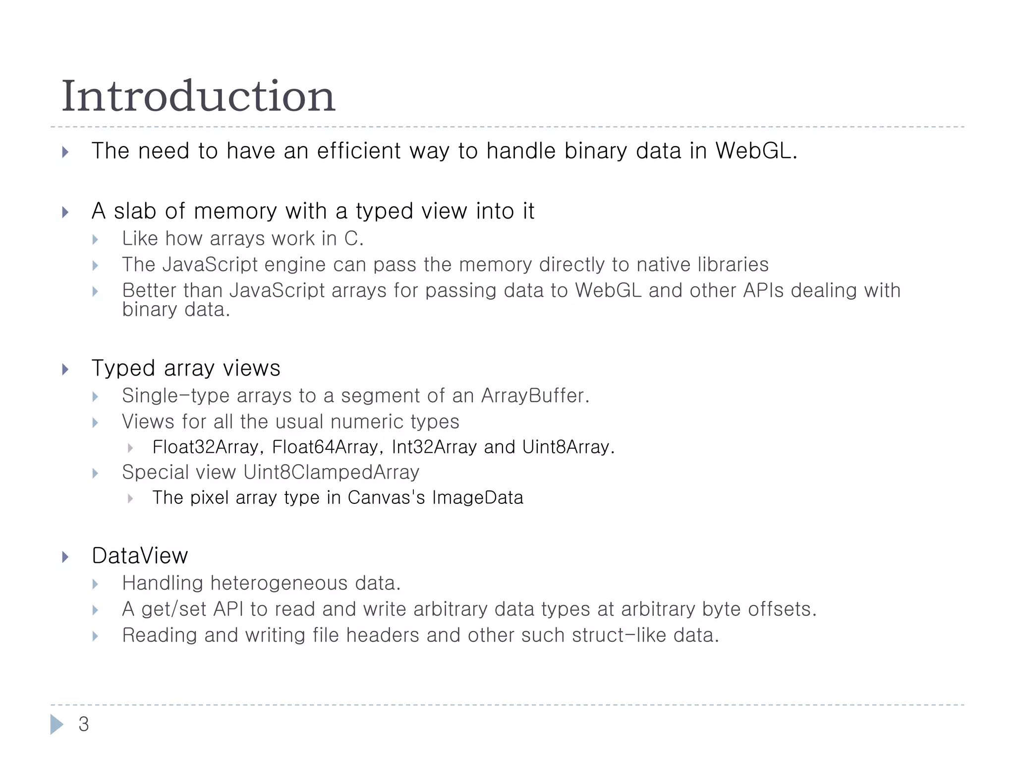Introduction
       The need to have an efficient way to handle binary data in WebGL.

       A slab of memory with a typed view into it
           Like how arrays work in C.
           The JavaScript engine can pass the memory directly to native libraries
           Better than JavaScript arrays for passing data to WebGL and other APIs dealing with
            binary data.


       Typed array views
           Single-type arrays to a segment of an ArrayBuffer.
           Views for all the usual numeric types
               Float32Array, Float64Array, Int32Array and Uint8Array.
           Special view Uint8ClampedArray
               The pixel array type in Canvas's ImageData


       DataView
           Handling heterogeneous data.
           A get/set API to read and write arbitrary data types at arbitrary byte offsets.
           Reading and writing file headers and other such struct-like data.



    3
 