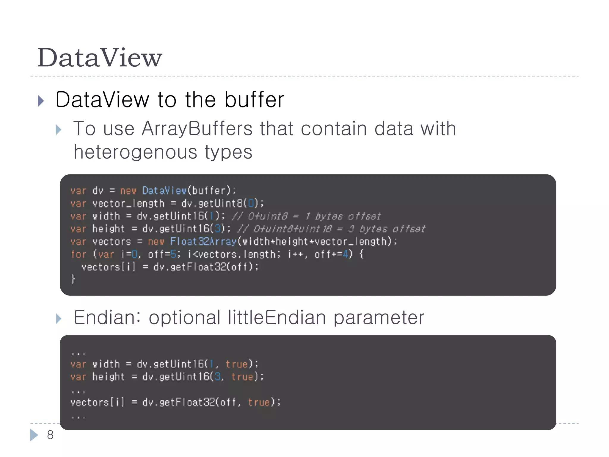 DataView
       DataView to the buffer
           To use ArrayBuffers that contain data with
            heterogenous types




           Endian: optional littleEndian parameter




    8
 