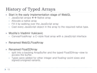 History of Typed Arrays
    Start in the early implementation stage of WebGL
        JavaScript arrays  Native array
        Allocate a native array
        Fill it by walking over the JavaScript array
        Cast every JavaScript object in the array to the required native type.

    Mozilla's Vladimir Vukicevic
        CanvasFloatArray: a C-style float array with a JavaScript interface

    Renamed WebGLFloatArray

    Renamed Float32Array
        split into a backing ArrayBuffer and the typed Float32Array-view to
         access the buffer.
        Types were added for other integer and floating-point sizes and
         signed/unsigned variants.


    13
 